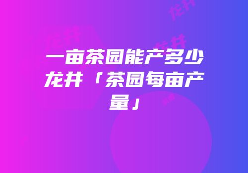 一亩茶园能产多少龙井「茶园每亩产量」