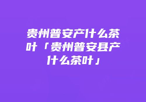 贵州普安产什么茶叶「贵州普安县产什么茶叶」