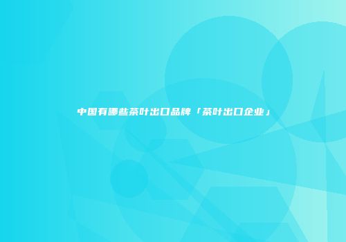 中国有哪些茶叶出口品牌「茶叶出口企业」