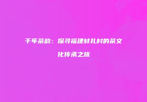 千年茶韵：探寻福建蚌扎村的茶文化传承之旅