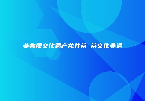 非物质文化遗产龙井茶_茶文化非遗