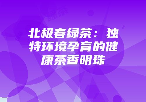 北极春绿茶：独特环境孕育的健康茶香明珠
