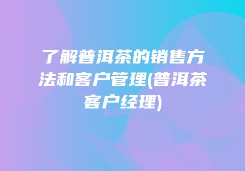 了解普洱茶的销售方法和客户管理(普洱茶客户经理)