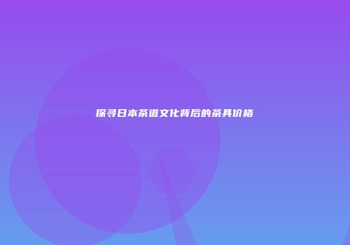 探寻日本茶道文化背后的茶具价格