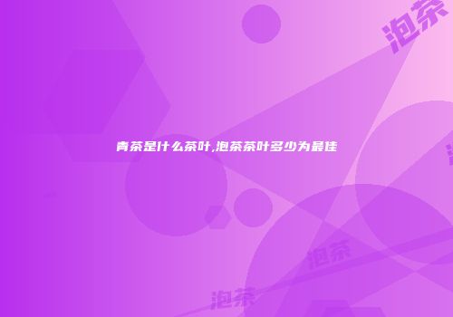 青茶是什么茶叶,泡茶茶叶多少为最佳