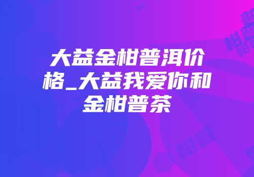 大益金柑普洱价格_大益我爱你和金柑普茶