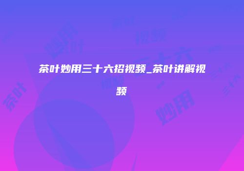 茶叶妙用三十六招视频_茶叶讲解视频