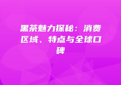 黑茶魅力探秘：消费区域、特点与全球口碑