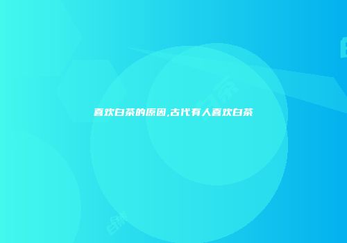 喜欢白茶的原因,古代有人喜欢白茶