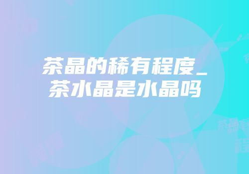 茶晶的稀有程度_茶水晶是水晶吗