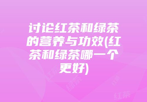 讨论红茶和绿茶的营养与功效(红茶和绿茶哪一个更好)