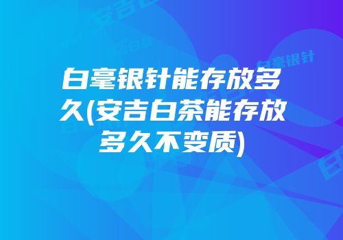 白毫银针能存放多久(安吉白茶能存放多久不变质)