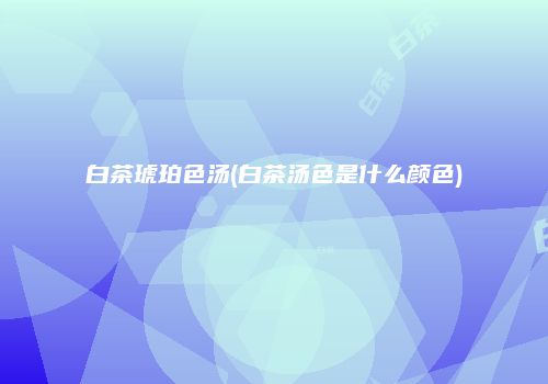 白茶琥珀色汤(白茶汤色是什么颜色)