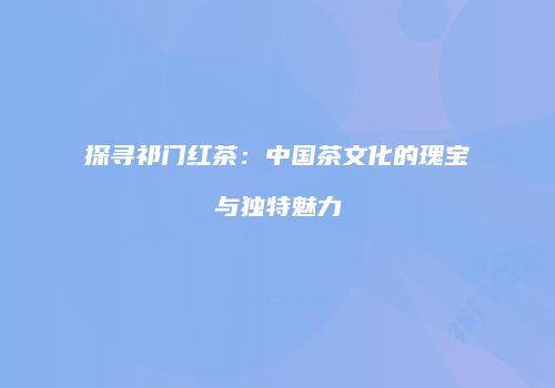探寻祁门红茶：中国茶文化的瑰宝与独特魅力