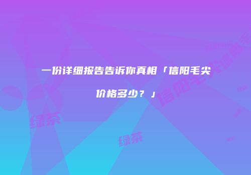 一份详细报告告诉你真相「信阳毛尖价格多少？」