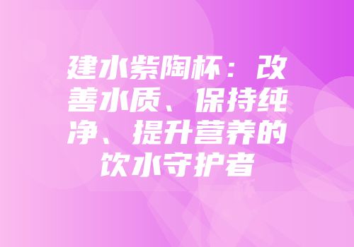 建水紫陶杯：改善水质、保持纯净、提升营养的饮水守护者