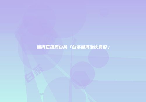 如何正确喝白茶「白茶如何泡饮最好」