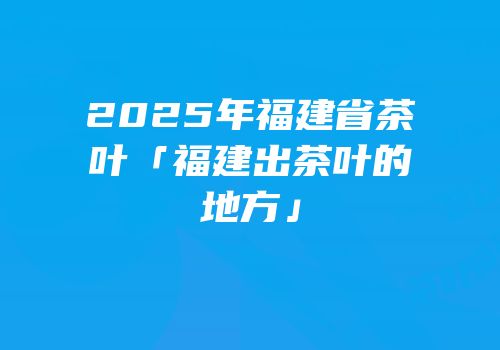 2025年福建省茶叶「福建出茶叶的地方」