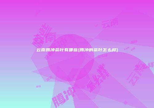 云南腾冲茶叶有哪些(腾冲的茶叶怎么样)