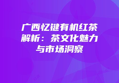 广西忆键有机红茶解析：茶文化魅力与市场洞察