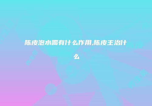 陈皮泡水喝有什么作用,陈皮主治什么