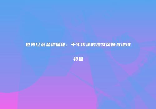 世界红茶品种探秘：千年传承的独特风味与地域特色