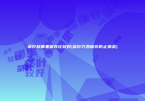 茶叶放哪里储存比较好(茶叶巧妙储存防止换茶)