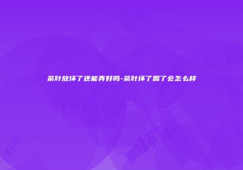 茶叶放坏了还能弄好吗-茶叶坏了喝了会怎么样
