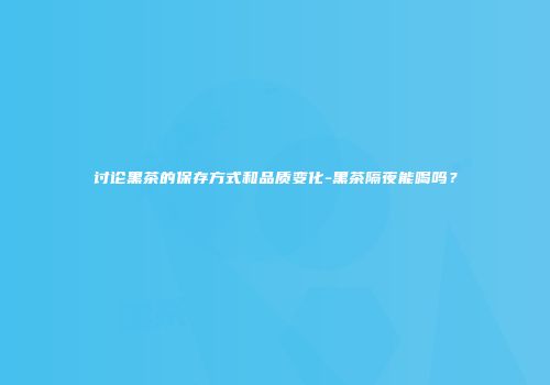讨论黑茶的保存方式和品质变化-黑茶隔夜能喝吗？