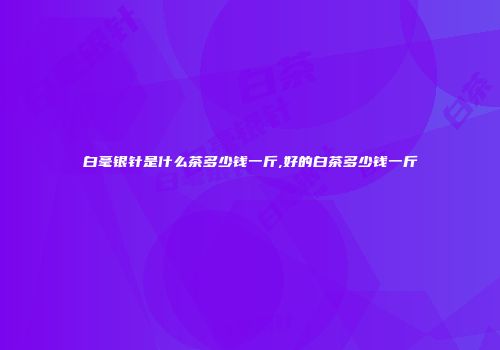白毫银针是什么茶多少钱一斤,好的白茶多少钱一斤