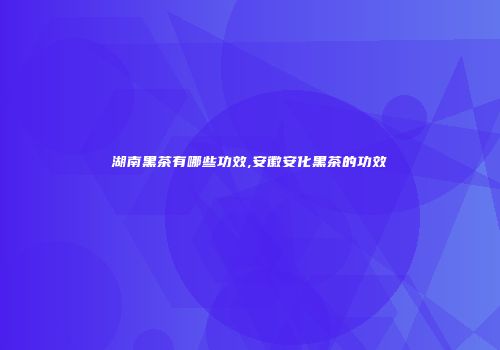 湖南黑茶有哪些功效,安徽安化黑茶的功效