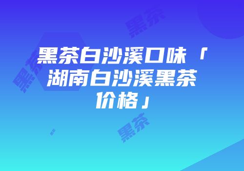 黑茶白沙溪口味「湖南白沙溪黑茶价格」