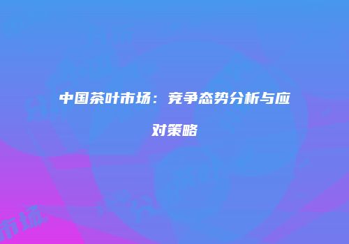 中国茶叶市场：竞争态势分析与应对策略