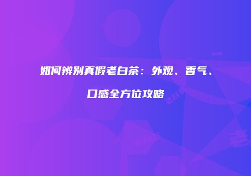 如何辨别真假老白茶：外观、香气、口感全方位攻略