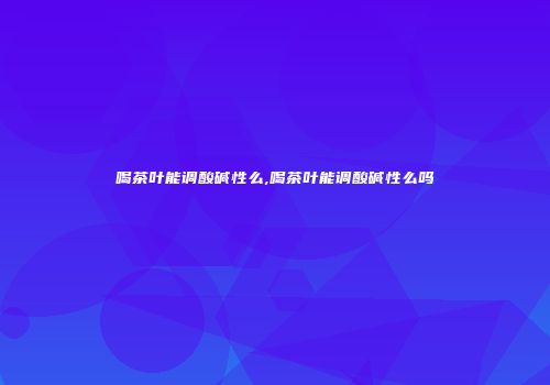 喝茶叶能调酸碱性么,喝茶叶能调酸碱性么吗