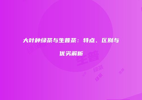 大叶种绿茶与生普茶：特点、区别与优劣解析