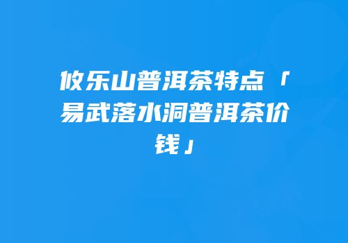 攸乐山普洱茶特点「易武落水洞普洱茶价钱」