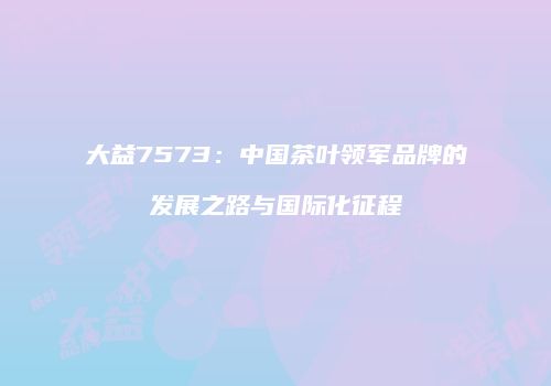 大益7573：中国茶叶领军品牌的发展之路与国际化征程