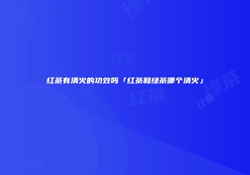 红茶有清火的功效吗「红茶和绿茶哪个清火」