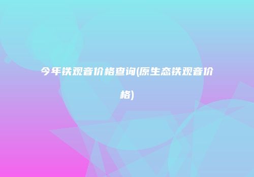 今年铁观音价格查询(原生态铁观音价格)