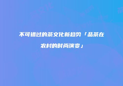 不可错过的茶文化新趋势「品茶在农村的时尚演变」