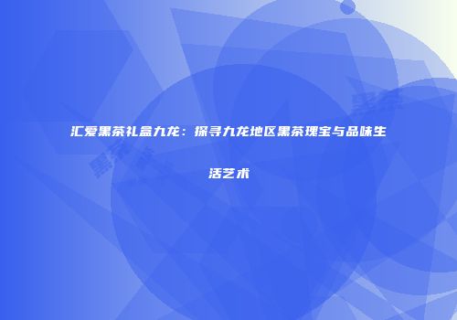 汇爱黑茶礼盒九龙：探寻九龙地区黑茶瑰宝与品味生活艺术