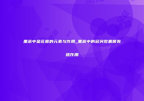黑茶中金花菌的元素与作用_黑茶中的冠突散囊菌有啥作用