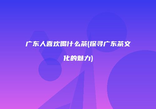 广东人喜欢喝什么茶(探寻广东茶文化的魅力)