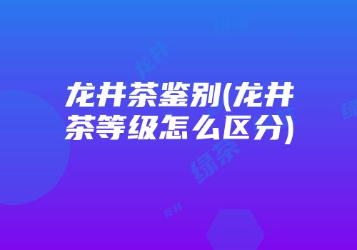 龙井茶鉴别(龙井茶等级怎么区分)