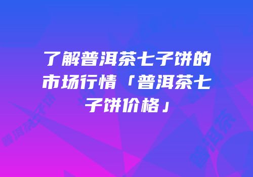 了解普洱茶七子饼的市场行情「普洱茶七子饼价格」
