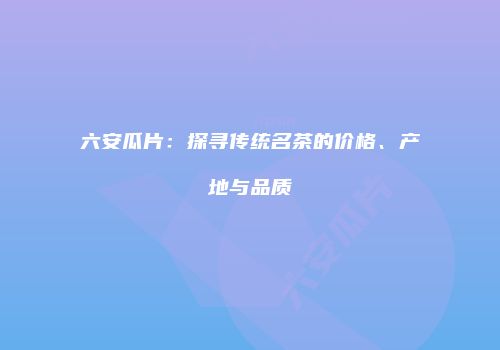 六安瓜片：探寻传统名茶的价格、产地与品质