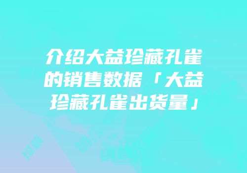 介绍大益珍藏孔雀的销售数据「大益珍藏孔雀出货量」
