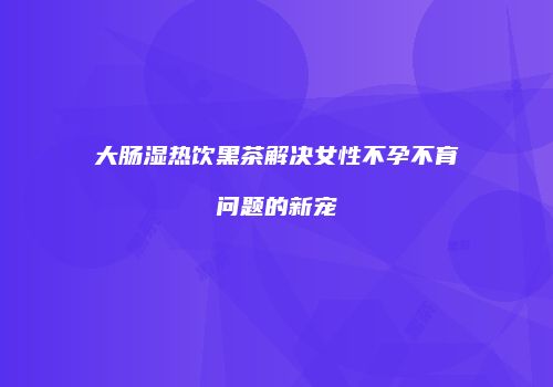 大肠湿热饮黑茶解决女性不孕不育问题的新宠