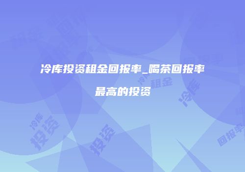 冷库投资租金回报率_喝茶回报率最高的投资